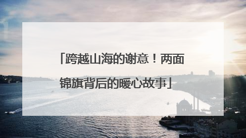 跨越山海的谢意！两面锦旗背后的暖心故事