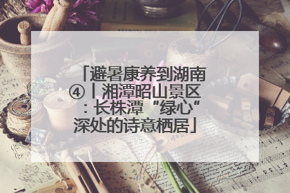 避暑康养到湖南④丨湘潭昭山景区：长株潭“绿心”深处的诗意栖居