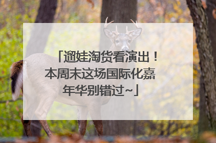 遛娃淘货看演出！本周末这场国际化嘉年华别错过~