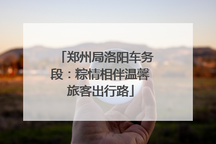 郑州局洛阳车务段：粽情相伴温馨旅客出行路