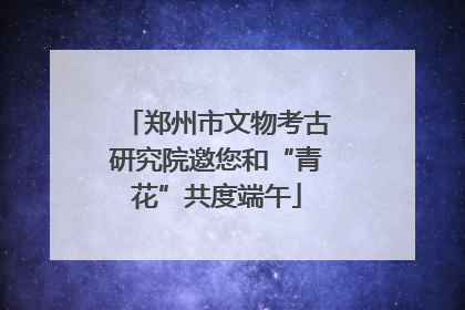 郑州市文物考古研究院邀您和“青花”共度端午