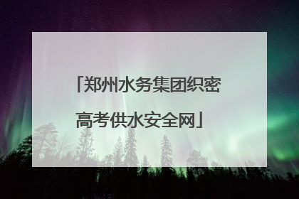 郑州水务集团织密高考供水安全网