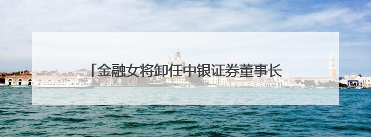 金融女将卸任中银证券董事长，下一站中行总行，周权接棒