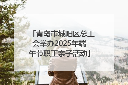 青岛市城阳区总工会举办2025年端午节职工亲子活动