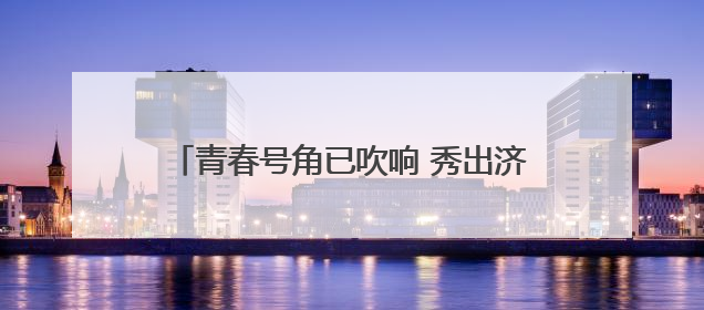 青春号角已吹响 秀出济宁新花“Young”
