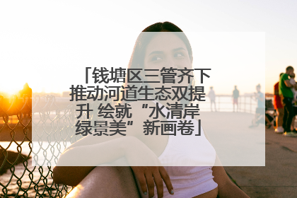 钱塘区三管齐下推动河道生态双提升 绘就“水清岸绿景美”新画卷