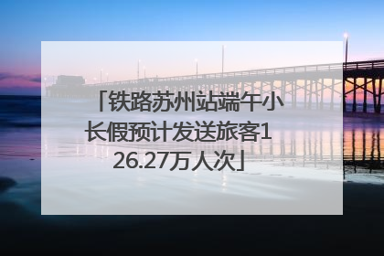 铁路苏州站端午小长假预计发送旅客126.27万人次