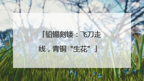 铅锡刻镂：飞刀走线，青铜“生花”