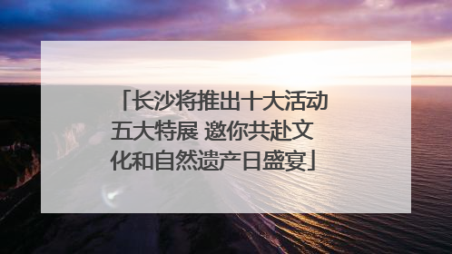 长沙将推出十大活动五大特展 邀你共赴文化和自然遗产日盛宴