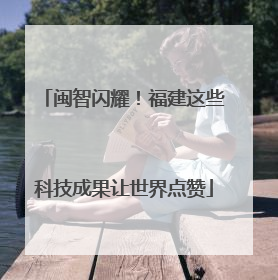 闽智闪耀！福建这些科技成果让世界点赞