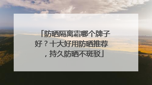 防晒隔离霜哪个牌子好？十大好用防晒推荐，持久防晒不斑驳