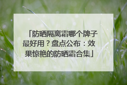 防晒隔离霜哪个牌子最好用？盘点公布：效果惊艳的防晒霜合集