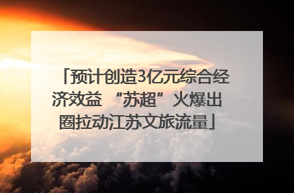 预计创造3亿元综合经济效益 “苏超”火爆出圈拉动江苏文旅流量