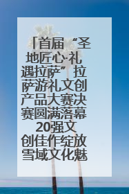 首届“圣地匠心·礼遇拉萨”拉萨游礼文创产品大赛决赛圆满落幕 20强文创佳作绽放雪域文化魅力