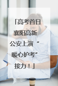 高考首日 襄阳高新公安上演“暖心护考”接力！