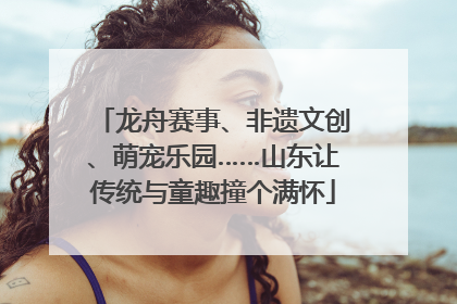 龙舟赛事、非遗文创、萌宠乐园……山东让传统与童趣撞个满怀