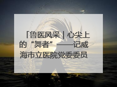 鲁医风采｜心尖上的“舞者”——记威海市立医院党委委员、心外科主任、主任医师景昊