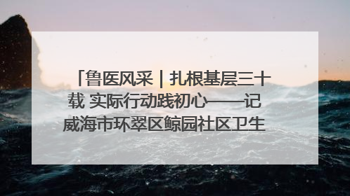 鲁医风采｜扎根基层三十载 实际行动践初心——记威海市环翠区鲸园社区卫生服务中心主任梁永江