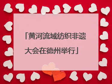 黄河流域纺织非遗大会在德州举行