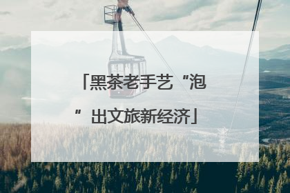 黑茶老手艺“泡”出文旅新经济