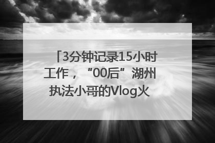 3分钟记录15小时工作，“00后”湖州执法小哥的Vlog火了，还被网友点赞