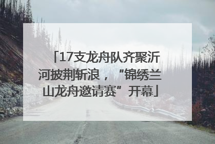 17支龙舟队齐聚沂河披荆斩浪，“锦绣兰山龙舟邀请赛”开幕