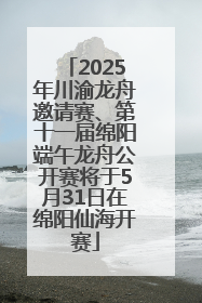 2025年川渝龙舟邀请赛、第十一届绵阳端午龙舟公开赛将于5月31日在绵阳仙海开赛