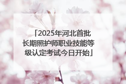 2025年河北首批长期照护师职业技能等级认定考试今日开始