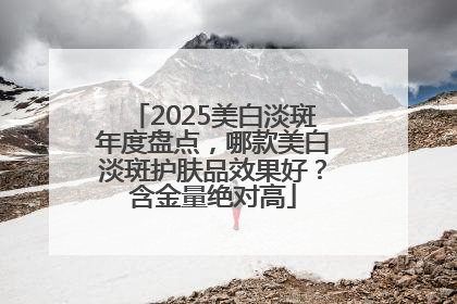 2025美白淡斑年度盘点，哪款美白淡斑护肤品效果好？含金量绝对高