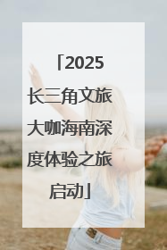 2025长三角文旅大咖海南深度体验之旅启动