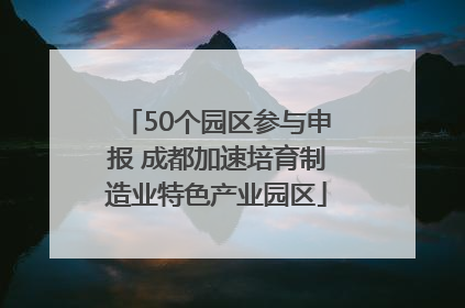 50个园区参与申报 成都加速培育制造业特色产业园区